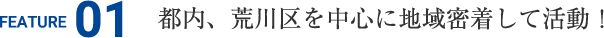 FEATURE01 都内、荒川区を中心に地域密着して活動！