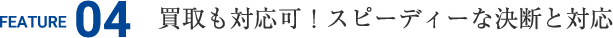FEATURE04 買取も対応可！スピーディーな決断と対応